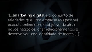 “[...]marketing digital é o conjunto de
atividades que uma empresa (ou pessoa)
executa online com o objetivo de atrair
novos negócios, criar relacionamentos e
desenvolver uma identidade de marca.[...]”.
 