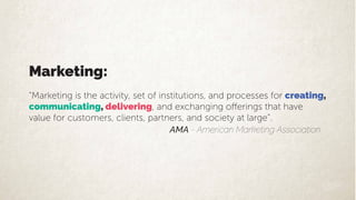 Marketing:
“Marketing is the activity, set of institutions, and processes for creating,
communicating, delivering
value for customers, clients, partners, and society at large”.
AMA - American Marketing Association
 