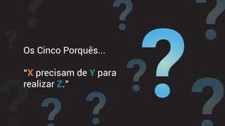 Os Cinco Porquês...
“X precisam de Y para
realizar Z.”
 
