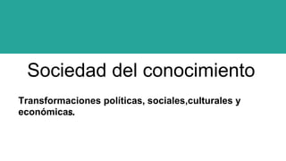 Sociedad del conocimiento
Transformaciones políticas, sociales,culturales y
económicas.
 