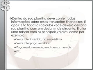 Dentro da sua planilha deve conter todas
 informações sobre essas transações financeiras. E
 após feito todos os cálculos você deverá deixar a
 sua planilha com um design mais atraente. E criar
 uma tabela com os principais valores, como por
 exemplo:
   Valor total investido, do empréstimo;
   Valor total pago, recebido;
   Pagamentos mensais, rendimentos mensais;
   Etc;
 