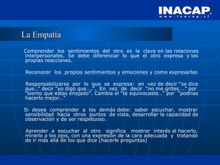 La Empatía Comprender  los  sentimientos  del  otro  es  la  clave en las relaciones interpersonales.  Se  debe  diferenciar  lo  que  el  otro  expresa  y las propias reacciones. Reconocer  los  propios sentimientos y emociones y como expresarlas Responsabilizarse  por  lo  que  se  expresa:  en  vez de decir “se dice que..” decir “yo digo que….”.  En  vez  de  decir  “no me grites….” por “siento que estas enojado”. Cambia el “te equivocaste…” por  “podrías hacerlo mejor…” Si  desea  comprender  a  los  demás debe:  saber  escuchar,  mostrar sensibilidad  hacia  otros  puntos  de vista, desarrollar la capacidad de observación y de ser respetuoso. Aprender  a  escuchar  al  otro  significa  mostrar  interés al hacerlo, mirarlo a los ojos, con una expresión de la cara adecuada  y  tratando de ir más allá de los que dice (hacerle preguntas) 