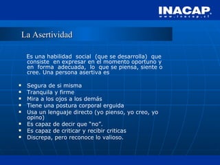 La Asertividad Es una habilidad  social  (que se desarrolla)  que consiste  en expresar en el momento oportuno y en  forma  adecuada,  lo  que se piensa, siente o cree. Una persona asertiva es  Segura de si misma Tranquila y firme Mira a los ojos a los demás Tiene una postura corporal erguida Usa un lenguaje directo (yo pienso, yo creo, yo opino) Es capaz de decir que “no”. Es capaz de criticar y recibir criticas Discrepa, pero reconoce lo valioso. 