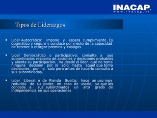 Tipos de Liderazgos Líder Autocrático:  impone  y  espera  cumplimiento. Es dogmático y seguro y conduce por medio de la capacidad de retener u otorgar premios y castigos Líder  Democrático  o  participativo:  consulta  a  sus subordinados respecto de acciones y decisiones probables y alienta su participación.  Va desde el líder  que no toma ninguna  decisión  por  sí  sólo  hasta  aquel que toma decisiones  por  sí  solo pero antes de hacerlo consulta a sus subordinados. Líder  Liberal  o  de  Rienda  Suelta:  hace  un uso muy reducido  de  su  poder,  en  caso  de  usarlo,  ya que les concede  a  sus  subordinados  un  alto  grado  de independencia en sus operaciones 