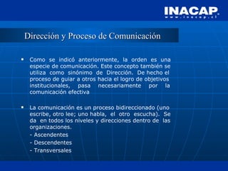 Dirección y Proceso de Comunicación Como  se  indicó  anteriormente,  la  orden  es  una especie de comunicación. Este concepto también se utiliza  como  sinónimo  de  Dirección.  De hecho el proceso de guiar a otros hacia el logro de objetivos institucionales,  pasa  necesariamente  por  la comunicación efectiva La comunicación es un proceso bidireccionado (uno escribe, otro lee; uno habla,  el  otro  escucha).  Se da  en todos los niveles y direcciones dentro de  las organizaciones. - Ascendentes - Descendentes - Transversales 