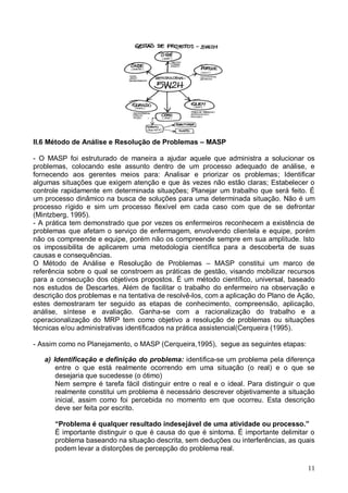 11
II.6 Método de Análise e Resolução de Problemas – MASP
- O MASP foi estruturado de maneira a ajudar aquele que administra a solucionar os
problemas, colocando este assunto dentro de um processo adequado de análise, e
fornecendo aos gerentes meios para: Analisar e priorizar os problemas; Identificar
algumas situações que exigem atenção e que às vezes não estão claras; Estabelecer o
controle rapidamente em determinada situações; Planejar um trabalho que será feito. É
um processo dinâmico na busca de soluções para uma determinada situação. Não é um
processo rígido e sim um processo flexível em cada caso com que de se defrontar
(Mintzberg, 1995).
- A prática tem demonstrado que por vezes os enfermeiros reconhecem a existência de
problemas que afetam o serviço de enfermagem, envolvendo clientela e equipe, porém
não os compreende e equipe, porém não os compreende sempre em sua amplitude. Isto
os impossibilita de aplicarem uma metodologia científica para a descoberta de suas
causas e consequências.
O Método de Análise e Resolução de Problemas – MASP constitui um marco de
referência sobre o qual se constroem as práticas de gestão, visando mobilizar recursos
para a consecução dos objetivos propostos. É um método científico, universal, baseado
nos estudos de Descartes. Além de facilitar o trabalho do enfermeiro na observação e
descrição dos problemas e na tentativa de resolvê-los, com a aplicação do Plano de Ação,
estes demostraram ter seguido as etapas de conhecimento, compreensão, aplicação,
análise, síntese e avaliação. Ganha-se com a racionalização do trabalho e a
operacionalização do MRP tem como objetivo a resolução de problemas ou situações
técnicas e/ou administrativas identificados na prática assistencial(Cerqueira (1995).
- Assim como no Planejamento, o MASP (Cerqueira,1995), segue as seguintes etapas:
a) Identificação e definição do problema: identifica-se um problema pela diferença
entre o que está realmente ocorrendo em uma situação (o real) e o que se
desejaria que sucedesse (o ótimo)
Nem sempre é tarefa fácil distinguir entre o real e o ideal. Para distinguir o que
realmente constitui um problema é necessário descrever objetivamente a situação
inicial, assim como foi percebida no momento em que ocorreu. Esta descrição
deve ser feita por escrito.
“Problema é qualquer resultado indesejável de uma atividade ou processo.”
É importante distinguir o que é causa do que é sintoma. É importante delimitar o
problema baseando na situação descrita, sem deduções ou interferências, as quais
podem levar a distorções de percepção do problema real.
 