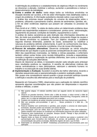 12
A delimitação do problema e o estabelecimento de objetivos influem no rendimento
ao direcionar a atenção, mobilizar o esforço, aumentar a persistência e motivar o
desenvolvimento de estratégias.
b) Coleta e análise de dados: nesta etapa todos os indivíduos envolvidos na
situação deverão ser ouvidos, a fim de obter informações mais detalhadas sobre a
origem do problema. A informação subsidiará a decisão sobre o que será feito.
A análise dos sintomas requer ampliação do universo de observações sobre o
problema, utilizando o pensamento criativo, através de sentimentos, opiniões, etc.,
a fim de obter evidências objetivas que possam ser utilizadas no processo de
análise.
Para Arndt et al. (1983), “a coleta de dados sobre um determinado problema deve
permitir aos respondentes avaliarem e considerarem pontos como: administração,
regulamento de pessoal, condições de trabalho, equipamentos e outros.”
A análise de dados caracteriza-se pela distinção das informações relevantes ao
fato, de modo que possibilite o estudo da situação, procurando chegar às causas e
aos fatores envolvidos no problema. Tem por objetivo visualizar o problema
segundo diversas dimensões, podendo às vezes, acrescentar ou modificar a
natureza do problema definido anteriormente. A partir do conhecimento dos fatos,
deve-se procurar definir novamente o problema, à luz de novas informações.
c) Procura de soluções alternativas: Devem-se contemplar as várias soluções
alternativas de que dispõe e quais as possíveis conseqüências de casa uma delas.
Além das experiências vivenciadas, os hábitos e rotinas passadas, o enfermeiro
também utilizar outras fontes como revisão bibliográfica, consulta a especialistas,
consulta a registros e exploração de opiniões diferentes, bem como a criatividade
na definição de soluções alternativas.
Depois de relacionar as idéias, é necessário estudar cada solução para antecipar
seus resultados positivos ou negativos. A escolha de alternativas criativas são
menos centralizadoras e mais participativas, valorizam o elemento humano no
trabalho e na execução de suas tarefas diárias.
d) Implementação e Avaliação: Sucedem à escolha da melhor alternativa, levando a
decisões sequenciais para a operacionalização e posterior avaliação prática.
São quase uma conseqüência natural quando o grupo envolvido participa durante
a definição e escolha das alternativas para a resolução do problema.
Baseando em Cerqueira (1995), observamos que a aplicação do método científico
apresenta algumas considerações que não podem ser desprezadas e requerem
análise e reflexão, a saber:
1) Não queime etapas. O método científico deve ser seguido dentro do raciocínio lógico
natural.
2) Observe as grandes barreiras. Dentre elas: a falta de tempo; a rotina normal; a falta de
habilidades com ferramentas (recursos de qualidade: Brainstorming, Fluxograma, coleta de
dados, etc.) e a falta de habilidade para atuar com a equipe.
3) Cuidado com tendência de adotar soluções prematuras sem base factual para suportá-las.
4) Não use posições pré-concebidas: o que é... , Nosso problema é a falta de..., Se
tivéssemos... .
5) Pode-se trabalhar com sentimentos e opiniões, para ampliar o universo de observações.
Entretanto, decisões podem ser tomadas com bases factuais.
6) Uma informação, para ser válida, deve ser composta de dados e fatos que evidenciem.
Dados isolados nem sempre se constituem em informações passíveis de serem utilizadas.
7) Prepare-se para implementar as soluções. Busque acordo. Planeje e faça provisão de
recursos. Teste antes de implementar.
8) Registre todas as fases do método através de um histórico que passa a sustentar uma
apresentação para Conselhos (da instituição, do serviço, de qualidade, etc), e gerar a
conscientização das partes envolvidas. Mantenha registro de tudo o que foi feito.
9) Sistematize as atividades da MASP. Estabeleça procedimentos documentados para sua
aplicação.
 