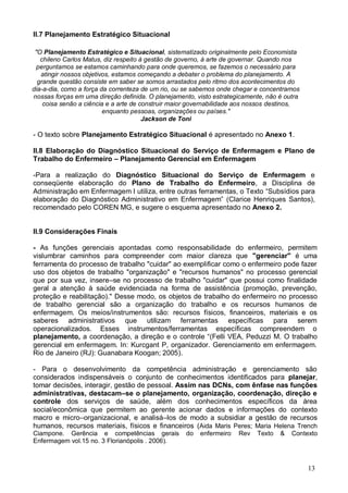 13
II.7 Planejamento Estratégico Situacional
"O Planejamento Estratégico e Situacional, sistematizado originalmente pelo Economista
chileno Carlos Matus, diz respeito à gestão de governo, à arte de governar. Quando nos
perguntamos se estamos caminhando para onde queremos, se fazemos o necessário para
atingir nossos objetivos, estamos começando a debater o problema do planejamento. A
grande questão consiste em saber se somos arrastados pelo ritmo dos acontecimentos do
dia-a-dia, como a força da correnteza de um rio, ou se sabemos onde chegar e concentramos
nossas forças em uma direção definida. O planejamento, visto estrategicamente, não é outra
coisa senão a ciência e a arte de construir maior governabilidade aos nossos destinos,
enquanto pessoas, organizações ou países."
Jackson de Toni
- O texto sobre Planejamento Estratégico Situacional é apresentado no Anexo 1.
II.8 Elaboração do Diagnóstico Situacional do Serviço de Enfermagem e Plano de
Trabalho do Enfermeiro – Planejamento Gerencial em Enfermagem
-Para a realização do Diagnóstico Situacional do Serviço de Enfermagem e
conseqüente elaboração do Plano de Trabalho do Enfermeiro, a Disciplina de
Administração em Enfermagem I utiliza, entre outras ferramentas, o Texto “Subsídios para
elaboração do Diagnóstico Administrativo em Enfermagem” (Clarice Henriques Santos),
recomendado pelo COREN MG, e sugere o esquema apresentado no Anexo 2.
II.9 Considerações Finais
- As funções gerenciais apontadas como responsabilidade do enfermeiro, permitem
vislumbrar caminhos para compreender com maior clareza que "gerenciar" é uma
ferramenta do processo de trabalho "cuidar" ao exemplificar como o enfermeiro pode fazer
uso dos objetos de trabalho "organização" e "recursos humanos" no processo gerencial
que por sua vez, insere–se no processo de trabalho "cuidar" que possui como finalidade
geral a atenção à saúde evidenciada na forma de assistência (promoção, prevenção,
proteção e reabilitação)." Desse modo, os objetos de trabalho do enfermeiro no processo
de trabalho gerencial são a organização do trabalho e os recursos humanos de
enfermagem. Os meios/instrumentos são: recursos físicos, financeiros, materiais e os
saberes administrativos que utilizam ferramentas específicas para serem
operacionalizados. Esses instrumentos/ferramentas específicas compreendem o
planejamento, a coordenação, a direção e o controle “(Felli VEA, Peduzzi M. O trabalho
gerencial em enfermagem. In: Kurcgant P, organizador. Gerenciamento em enfermagem.
Rio de Janeiro (RJ): Guanabara Koogan; 2005).
- Para o desenvolvimento da competência administração e gerenciamento são
considerados indispensáveis o conjunto de conhecimentos identificados para planejar,
tomar decisões, interagir, gestão de pessoal. Assim nas DCNs, com ênfase nas funções
administrativas, destacam–se o planejamento, organização, coordenação, direção e
controle dos serviços de saúde, além dos conhecimentos específicos da área
social/econômica que permitem ao gerente acionar dados e informações do contexto
macro e micro–organizacional, e analisá–los de modo a subsidiar a gestão de recursos
humanos, recursos materiais, físicos e financeiros (Aida Maris Peres; Maria Helena Trench
Ciampone. Gerência e competências gerais do enfermeiro.
Rev Texto & Contexto
Enfermagem vol.15 no. 3 Florianópolis . 2006).
 