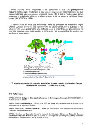 14
- Outro aspecto muito importante a se considerar é que um planejamento
freqüentemente propõe mudanças, e seu sucesso depende do reconhecimento de que
essas mudanças são necessárias, entretanto mudar não é fácil, e muitas vezes geram
ansiedade e resistência, afetando o relacionamento entre os grupos e os líderes destes
grupos (KWASNICKA, 1991).
- A história “Alice no País das Maravilhas” (obra do professor de matemática inglês
Charles Lutwidge Dodgson, sob o pseudônimo de Lewis Carroll, que a publicou a 4 de
julho de 1865), nos proporciona uma reflexão sobre a importância do planejamento na
vida das pessoas e das organizações e certamente nas organizações de saúde e nos
serviços de enfermagem.
- Pode dizer-me que caminho devo tomar?
- Isto depende do lugar para onde você quer ir.
(Respondeu com muito propósito o gato)
- Não tenho destino certo.
- Neste caso qualquer caminho serve.
(“Alice no País da Maravilhas” - Lewis Carrol)
- "O planejamento não diz respeito a decisões futuras, mas às implicações futuras
de decisões presentes" (PETER DRUCKER).
II.10 Referências
BRASIL. COFEN. Código de Ética dos Profissionais de Enfermagem. Resolução COFEN 311/2007, de
08 de fevereiro de 20073º
BRASIL. COFEN. Lei 7498/86, de 25 de junho de 1986, que dispõe sobre a regulamentação do exercício da
enfermagem, e dá outras providências,
BRASIL. COREN MG. Decisão COREN-MG - 38/95, que baixa normas para definição das atribuições do
Enfermeiro Responsável Técnico
BRASIL. Ministério da Educação. Conselho Nacional de Educação. Cãmara de Educação Superior.
Diretrizes Curriculares Nacionais para os Cursos de Graduação em Enfermagem (DCENF), publicadas
oficialmente na Resolução CNE/CES Nº 03 de 7/11/2001
 