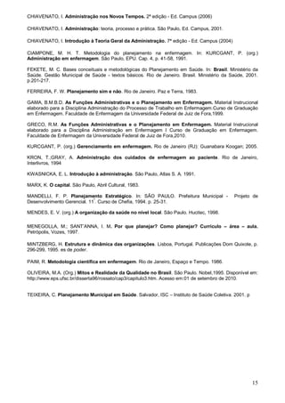 15
CHIAVENATO, I. Administração nos Novos Tempos. 2ª edição - Ed. Campus (2006)
CHIAVENATO, I. Administração: teoria, processo e prática. São Paulo, Ed. Campus, 2001.
CHIAVENATO, I. Introdução à Teoria Geral da Administração. 7ª edição - Ed. Campus (2004)
CIAMPONE, M. H. T. Metodologia do planejamento na enfermagem. In: KURCGANT, P. (org.)
Administração em enfermagem. São Paulo, EPU. Cap. 4, p. 41-58, 1991.
FEKETE, M. C. Bases conceituais e metodológicas do Planejamento em Saúde. In: Brasil. Ministério da
Saúde. Gestão Municipal de Saúde - textos básicos. Rio de Janeiro. Brasil. Ministério da Saúde, 2001.
p.201-217.
FERREIRA, F. W. Planejamento sim e não. Rio de Janeiro. Paz e Terra, 1983.
GAMA, B.M.B.D. As Funções Administrativas e o Planejamento em Enfermagem. Material Instrucional
elaborado para a Disciplina Administração do Processo de Trabalho em Enfermagem.Curso de Graduação
em Enfermagem. Faculdade de Enfermagem da Universidade Federal de Juiz de Fora,1999.
GRECO, R.M. As Funções Administrativas e o Planejamento em Enfermagem. Material Instrucional
elaborado para a Disciplina Administração em Enfermagem I Curso de Graduação em Enfermagem.
Faculdade de Enfermagem da Universidade Federal de Juiz de Fora,2010.
KURCGANT, P. (org.) Gerenciamento em enfermagem. Rio de Janeiro (RJ): Guanabara Koogan; 2005.
KRON, T.;GRAY, A. Administração dos cuidados de enfermagem ao paciente. Rio de Janeiro,
Interlivros, 1994
KWASNICKA, E. L. Introdução à administração. São Paulo, Atlas S. A. 1991.
MARX, K. O capital. São Paulo, Abril Cultural, 1983.
MANDELLI, F. P. Planejamento Estratégico. In: SÃO PAULO. Prefeitura Municipal - Projeto de
Desenvolvimento Gerencial. 11º
. Curso de Chefia, 1994. p. 25-31.
MENDES, E. V. (org.) A organização da saúde no nível local. São Paulo. Hucitec, 1998.
MENEGOLLA, M.; SANT’ANNA, I. M. Por que planejar? Como planejar? Currículo – área – aula.
Petrópolis, Vozes, 1997.
MINTZBERG, H. Estrutura e dinâmica das organizações. Lisboa, Portugal. Publicações Dom Quixote, p.
296-299, 1995. es de poder.
PAIM, R. Metodologia científica em enfermagem. Rio de Janeiro, Espaço e Tempo. 1986.
OLIVEIRA, M.A. (Org.) Mitos e Realidade da Qualidade no Brasil. São Paulo. Nobel,1995. Disponível em:
http://www.eps.ufsc.br/disserta96/rossato/cap3/capitulo3.htm. Acesso em:01 de setembro de 2010.
TEIXEIRA, C. Planejamento Municipal em Saúde. Salvador, ISC – Instituto de Saúde Coletiva. 2001. p
 