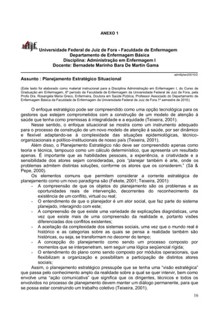 16
ANEXO 1
Universidade Federal de Juiz de Fora - Faculdade de Enfermagem
Departamento de Enfermagem Básica
Disciplina: Administração em Enfermagem I
Docente: Bernadete Marinho Bara De Martin Gama
________________________________________________________________________
admIIplan20010/2
Assunto : Planejamento Estratégico Situacional
(Este texto foi elaborado como material instrucional para a Disciplina Administração em Enfermagem I, do Curso de
Graduação em Enfermagem, 6º período da Faculdade de Enfermagem da Universidade Federal de Juiz de Fora, pela
Profa Dra. Rosangela Maria Greco, Enfermeira, Doutora em Saúde Pública, Professor Associado do Departamento de
Enfermagem Básica da Faculdade de Enfermagem da Universidade Federal de Juiz de Fora.1º semestre de 2010).
O enfoque estratégico pode ser compreendido como uma opção tecnológica para os
gestores que estejam comprometidos com a construção de um modelo de atenção á
saúde que tenha como premissas à integralidade e a equidade (Teixeira, 2001).
Nesse sentido, o enfoque situacional se mostra como um instrumento adequado
para o processo de construção de um novo modelo de atenção à saúde, por ser dinâmico
e flexível adaptando-se à complexidade das situações epidemiológicas, técnico-
organizacionais e político-institucionais de nosso país (Teixeira, 2001).
Além disso, o Planejamento Estratégico não deve ser compreendido apenas como
teoria e técnica, tampouco como um cálculo determinístico, que apresenta um resultado
apenas. É importante que as habilidades pessoais, a experiência, a criatividade e a
sensibilidade dos atores sejam consideradas, pois “planejar também é arte, onde os
problemas admitem distintas soluções, conforme os atores que os considerem.” (Sá &
Pepe, 2000).
Os elementos comuns que permitem considerar a corrente estratégica de
planejamento como um novo paradigma são (Fekete, 2001; Teixeira, 2001):
- A compreensão de que os objetos do planejamento são os problemas e as
oportunidades reais de intervenção, decorrentes do reconhecimento da
existência de um conflito, virtual ou real;
- O entendimento de que o planejador é um ator social, que faz parte do sistema
planejado, interagindo com este;
- A compreensão de que existe uma variedade de explicações diagnósticas, uma
vez que existe mais de uma compreensão da realidade e, portanto visões
diferenciadas dos conflitos existentes;
- A aceitação da complexidade dos sistemas sociais, uma vez que o mundo real é
histórico e as categorias sobre as quais se pensa a realidade também são
históricas, ou seja, se transformam no decorrer do tempo;
- A concepção do planejamento como sendo um processo composto por
momentos que se interpenetram, sem seguir uma lógica seqüencial rígida;
- O entendimento do plano como sendo composto por módulos operacionais, que
flexibilizam a organização e possibilitam a participação de distintos atores
sociais;
Assim, o planejamento estratégico pressupõe que se tenha uma “visão estratégica”
que passa pelo conhecimento amplo da realidade sobre a qual se quer intervir, bem como
envolve uma “ação comunicativa” que significa que os dirigentes, técnicos e todos os
envolvidos no processo de planejamento devem manter um diálogo permanente, para que
se possa estar construindo um trabalho coletivo (Teixeira, 2001).
 