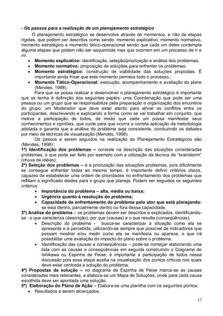 17
- Os passos para a realização de um planejamento estratégico
O planejamento estratégico se desenvolve através de momentos, e não de etapas
rígidas, que podem ser descritos como sendo: momento explicativo; momento normativo,
momento estratégico e momento tático-operacional sendo que cada um deles contempla
alguma etapas que podem não ser sequencias mas que ocorrem em um processo de ir e
vir.
 Momento explicativo: identificação, seleção/priorização e análise dos problemas;
 Momento normativo: proposição de soluções para enfrentar os problemas;
 Momento estratégico: construção de viabilidade das soluções propostas. É
importante ainda frisar que este momento permeia todo o processo.;
 Momento Tático-Operacional: execução, acompanhamento e avaliação do plano
(Mendes, 1998).
Para que se possa realizar e desenvolver o planejamento estratégico é importante
que se tenha à definição dos seguintes papéis: uma Coordenação que pode ser uma
pessoa ou um grupo que se responsabilize pela preparação e organização dos encontros
do grupo; um Moderador que deve estar atento para aliviar os conflitos entre os
participantes, descrevendo e explicando a forma como se vai trabalhar em conjunto, que
motive a participação de todos, de modo que cada um possa manifestar seus
conhecimentos e opiniões, que cuide para que ocorra a correta aplicação da metodologia
adotada e garanta que a análise do problema seja consistente, conduzindo os debates
por meio de técnicas de visualização (Mendes, 1998).
Os passos a serem seguidos na realização do Planejamento Estratégicos são
(Mendes, 1998) :
1º) Identificação dos problemas – consiste na descrição das situações consideradas
problemas, o que pode ser feito por exemplo com a utilização da técnica de “brainstorm”
(chuva de idéias);
2º) Seleção dos problemas – é a priorização das situações problemas, pois dificilmente
se consegue enfrentar todas ao mesmo tempo, é importante definir critérios claros,
capazes de estabelecer uma ordem de prioridades no enfrentamento dos problemas que
reflitam o significado destes para o grupo que planeja. Podem ser seguidos os seguintes
critérios:
 Importância do problema – alta, média ou baixa;
 Urgência quanto à resolução do problema;
 Capacidade de enfrentamento do problema pelo ator que está planejando:
se esta dentro, parcialmente dentro ou fora dessa capacidade.
3º) Análise do problema – os problemas devem ser descritos e explicados, identificando-
se : o que caracteriza (descrição); por que (causas) e o que resulta (conseqüências).
 Descrição do problema - busca-se caracterizar a situação como ela se
apresenta e é percebida, utilizando-se sempre que possível de indicadores que
possam mostrar e/ou medir como ele se manifesta ou aparece, o que irá
possibilitar uma avaliação do impacto do plano sobre o problema.
 Identificação das causas e conseqüências – pode-se começar elaborando uma
lista com as causas e conseqüências em seguida construindo o Diagrama de
Ishikawa ou Espinha de Peixe; é importante a participação de todos nessa
discussão pois essa etapa auxilia na visualização dos pontos críticos nos quais
deve estar centrada a solução do problema.
4º) Propostas de solução – no diagrama de Espinha de Peixe marca-se as causas
consideradas mais relevantes, e elabora-se um Mapa de Soluções, onde para cada causa
escolhida deve ser apontada uma solução.
5º) Elaboração do Plano de Ação – Elabora-se uma planilha com os seguintes pontos:
 Resultados a serem alcançados;
 