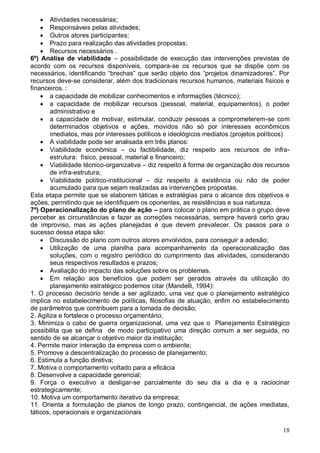 18
 Atividades necessárias;
 Responsáveis pelas atividades;
 Outros atores participantes;
 Prazo para realização das atividades propostas;
 Recursos necessários .
6º) Análise de viabilidade – possibilidade de execução das intervenções previstas de
acordo com os recursos disponíveis, compara-se os recursos que se dispõe com os
necessários, identificando “brechas” que serão objeto dos “projetos dinamizadores”. Por
recursos deve-se considerar, além dos tradicionais recursos humanos, materiais físicos e
financeiros. :
 a capacidade de mobilizar conhecimentos e informações (técnico);
 a capacidade de mobilizar recursos (pessoal, material, equipamentos), o poder
administrativo e
 a capacidade de motivar, estimular, conduzir pessoas a comprometerem-se com
determinados objetivos e ações, movidos não só por interesses econômicos
imediatos, mas por interesses políticos e ideológicos mediatos (projetos políticos)
 A viabilidade pode ser analisada em três planos:
 Viabilidade econômica – ou factibilidade, diz respeito aos recursos de infra-
estrutura: físico, pessoal, material e financeiro;
 Viabilidade técnico-organizativa – diz respeito à forma de organização dos recursos
de infra-estrutura;
 Viabilidade político-institucional – diz respeito à existência ou não de poder
acumulado para que sejam realizadas as intervenções propostas.
Esta etapa permite que se elaborem táticas e estratégias para o alcance dos objetivos e
ações, permitindo que se identifiquem os oponentes, as resistências e sua natureza.
7º) Operacionalização do plano de ação – para colocar o plano em prática o grupo deve
perceber as circunstâncias e fazer as correções necessárias, sempre haverá certo grau
de improviso, mas as ações planejadas é que devem prevalecer. Os passos para o
sucesso dessa etapa são:
 Discussão do plano com outros atores envolvidos, para conseguir a adesão;
 Utilização de uma planilha para acompanhamento da operacionalização das
soluções, com o registro periódico do cumprimento das atividades, considerando
seus respectivos resultados e prazos;
 Avaliação do impacto das soluções sobre os problemas.
 Em relação aos benefícios que podem ser gerados através da utilização do
planejamento estratégico podemos citar (Mandelli, 1994):
1. O processo decisório tende a ser agilizado, uma vez que o planejamento estratégico
implica no estabelecimento de políticas, filosofias de atuação, enfim no estabelecimento
de parâmetros que contribuem para a tomada de decisão;
2. Agiliza e fortalece o processo orçamentário;
3. Minimiza o cabo de guerra organizacional, uma vez que o Planejamento Estratégico
possibilita que se defina de modo participativo uma direção comum a ser seguida, no
sentido de se alcançar o objetivo maior da instituição;
4. Permite maior interação da empresa com o ambiente;
5. Promove a descentralização do processo de planejamento;
6. Estimula a função diretiva;
7. Motiva o comportamento voltado para a eficácia
8. Desenvolve a capacidade gerencial;
9. Força o executivo a desligar-se parcialmente do seu dia a dia e a raciocinar
estrategicamente;
10. Motiva um comportamento iterativo da empresa;
11. Orienta a formulação de planos de longo prazo, contingencial, de ações imediatas,
táticos, operacionais e organizacionais
 