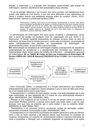 3
direção, a supervisão e a avaliação das atividades desenvolvidas pela equipe de
enfermagem, visando o atendimento das necessidades dessa clientela.
- “O ato de planejar diferencia o ser humano dos outros animais, nós trabalhamos tanto
quanto uma abelha ou uma aranha, o que nos torna diferentes é que, elaboramos na
mente a imagem daquilo que desejamos alcançar antes de construir” (Greco, 2010).
Neste sentido, vejamos a contribuição de Marx (1983):
“Pressupomos o trabalho numa forma em que pertence exclusivamente ao homem. Uma aranha
executa operações semelhantes às do tecelão, e a abelha envergonha mais de um arquiteto humano
com a construção dos favos de sua colméia. Mas o que distingue, de antemão, o pior arquiteto da
melhor abelha é que ele construiu o favo em sua cabeça, antes de construí-lo em cera. No fim do
processo de trabalho obtém-se um resultado que já no início deste existiu na imaginação do
trabalhador e, portanto idealmente” (MARX, 1983).
- A administração em enfermagem tem como apoio constante, o planejamento, sendo
este o ponto de partida em qualquer nível de organização em que venha a se
desenvolver. O assistir depende basicamente do planejar, envolve todos os atos do
enfermeiro, de forma direta e indireta para que o cuidar seja concretizado, na produção de
ações individualizadas que atendam as necessidades de enfermagem, do
paciente/cliente/usuário, de sua família e da comunidade.
A administração da assistência de enfermagem engloba o planejamento da assistência
(sistematização da assistência) e o planejamento das condições que viabilizem a
implementação deste assistir (plano de trabalho do enfermeiro – planejamento gerencial
em enfermagem)  Lei 7498/86  Código de Ética dos Profissionais de Enfermagem 
Decisão COREN- MG - 38/95  Resolução CNE/CES Nº 03 de 7/11/2001. Isto é demonstrado
abaixo:
- Para Chiavenato (2004), “o planejamento é a função administrativa que determina
antecipadamente quais os objetivos a serem atingidos e que se deve ser feito para atingi-
los. É um modelo teórico para a ação futura”.
- “O planejamento é o contrário de improvisação, ou seja, uma ação planejada não é uma
ação improvisada, se bem elaborado ele é a chave de uma administração eficiente e
eficaz” (KWASNICKA, 1991, FERREIRA, 1983).
- “Planejar é uma exigência do ser humano: é um ato de pensar sobre um possível e
viável fazer. Planejar, portanto, é pensar sobre aquilo que existe sobre o que se quer
alcançar, com que meio se pretende agir e como avaliar o que se pretende atingir”
(MENEGOLLA; SANT’ANNA, 1997).
- “Planejamento é um processo contínuo envolvendo noções de percepção, análise,
pensamento conceitual, comunicação e ação” (KWASNICKA, 1991).
- “O planejamento é um instrumento do processo de trabalho gerencial e pode ser definido
como a arte de fazer escolhas e de elaborar planos para favorecer um processo de
mudança. Compreende um conjunto de conhecimentos práticos e teóricos ordenados de
modo a possibilitar a interação com a realidade, programar as estratégias e as ações
Administração
da assistência
em enfermagem
Planejamento da
Assistência de
Enfermagem
Planejamento de
recursos da Unidade
de Trabalho
Ações de
Enfermagem
para assistência
Individualizada
Assistência em
Enfermagem
 