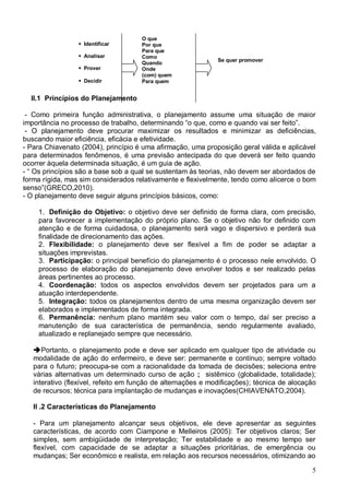 5
II.1 Princípios do Planejamento
- Como primeira função administrativa, o planejamento assume uma situação de maior
importância no processo de trabalho, determinando “o que, como e quando vai ser feito”.
- O planejamento deve procurar maximizar os resultados e minimizar as deficiências,
buscando maior eficiência, eficácia e efetividade.
- Para Chiavenato (2004), princípio é uma afirmação, uma proposição geral válida e aplicável
para determinados fenômenos, é uma previsão antecipada do que deverá ser feito quando
ocorrer àquela determinada situação, é um guia de ação.
- “ Os princípios são a base sob a qual se sustentam às teorias, não devem ser abordados de
forma rígida, mas sim considerados relativamente e flexivelmente, tendo como alicerce o bom
senso”(GRECO,2010).
- O planejamento deve seguir alguns princípios básicos, como:
1. Definição do Objetivo: o objetivo deve ser definido de forma clara, com precisão,
para favorecer a implementação do próprio plano. Se o objetivo não for definido com
atenção e de forma cuidadosa, o planejamento será vago e dispersivo e perderá sua
finalidade de direcionamento das ações.
2. Flexibilidade: o planejamento deve ser flexível a fim de poder se adaptar a
situações imprevistas.
3. Participação: o principal benefício do planejamento é o processo nele envolvido. O
processo de elaboração do planejamento deve envolver todos e ser realizado pelas
áreas pertinentes ao processo.
4. Coordenação: todos os aspectos envolvidos devem ser projetados para um a
atuação interdependente.
5. Integração: todos os planejamentos dentro de uma mesma organização devem ser
elaborados e implementados de forma integrada.
6. Permanência: nenhum plano mantém seu valor com o tempo, daí ser preciso a
manutenção de sua característica de permanência, sendo regularmente avaliado,
atualizado e replanejado sempre que necessário.
Portanto, o planejamento pode e deve ser aplicado em qualquer tipo de atividade ou
modalidade de ação do enfermeiro, e deve ser: permanente e contínuo; sempre voltado
para o futuro; preocupa-se com a racionalidade da tomada de decisões; seleciona entre
várias alternativas um determinado curso de ação ; sistêmico (globalidade, totalidade);
interativo (flexível, refeito em função de alternações e modificações); técnica de alocação
de recursos; técnica para implantação de mudanças e inovações(CHIAVENATO,2004).
II .2 Características do Planejamento
- Para um planejamento alcançar seus objetivos, ele deve apresentar as seguintes
características, de acordo com Ciampone e Melleiros (2005): Ter objetivos claros; Ser
simples, sem ambigüidade de interpretação; Ter estabilidade e ao mesmo tempo ser
flexível, com capacidade de se adaptar a situações prioritárias, de emergência ou
mudanças; Ser econômico e realista, em relação aos recursos necessários, otimizando ao
Se quer promover
 O que
 Por que
 Para que
 Como
 Quando
 Onde
 (com) quem
 Para quem
 Identificar
 Analisar
 Prover
 Decidir
 