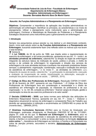 1
Universidade Federal de Juiz de Fora - Faculdade de Enfermagem
Departamento de Enfermagem Básica
Disciplina: Administração em Enfermagem I
Docente: Bernadete Marinho Bara De Martin Gama
________________________________________________________________________
admIIplan20010/2
Assunto: As Funções Administrativas e o Planejamento em Enfermagem
Objetivos: Compreender a importância da aplicação das funções administrativas na
administração em enfermagem; Identificar os princípios, as características e os níveis de
planejamento; Utilizar o planejamento como instrumento para a administração em
enfermagem; Conhecer a Metodologia de Resolução de Problemas e o Planejamento
Estratégico Situacional como instrumentos para o gerenciamento em enfermagem.
I. Introdução
Sempre nos perguntamos porque estudar ou nos dedicar a um determinado conteúdo.
Assim, início este estudo sobre as As Funções Administrativas e o Planejamento em
Enfermagem, buscando exatamente fazer uma reflexão sobre os motivos que nos levam
a esta temática.
 Vamos lá.
1º A Lei 7498/86, de 25 de junho de 1986, que dispõe sobre a regulamentação do
exercício da enfermagem, e dá outras providências, apresenta em seu Art. 11 - inciso I, as
atividades privativas do enfermeiro, cabendo-lhe “a) direção do órgão de enfermagem
integrante da estrutura básica da instituição de saúde, pública e privada, e chefia de
serviço e de unidade de enfermagem; b) organização e direção dos serviços de
enfermagem e de suas atividades técnicas e auxiliares nas empresas prestadoras desses
serviços; c) planejamento, organização, coordenação, execução e avaliação dos serviços
da assistência de enfermagem;..” e no inciso II , as atividades do enfermeiro como
integrante da equipe de saúde, cabendo-lhe: “ a) participação no planejamento, execução
e avaliação da programação de saúde; b)participação na elaboração, execução e
avaliação dos planos assistenciais de saúde; ...”(BRASIL, 2010).
2º Código de Ética dos Profissionais de Enfermagem. Resolução COFEN 311/2007,
de 08 de fevereiro de 2007, apresenta em seu Preâmbulo “...O Código de Ética dos
Profissionais de Enfermagem leva em consideração a necessidade e o direito de
assistência em enfermagem da população, os interesses do profissional e de sua
organização..” e no Art. 66, compete ao enfermeiro “ Exercer cargos de direção, gestão e
coordenação na área de seu exercício profissional e do setor saúde”.
3º Decisão COREN-MG - 38/95, que baixa normas para definição das atribuições do
Enfermeiro Responsável Técnico, apresenta em seu Art. 1º - inciso I: “ Elaborar o
diagnóstico situacional do serviço de enfermagem e conseqüente Plano de Trabalho que
deverão ser apresentados à instituição e encaminhados ao COREN-MG no prazo de 90
(noventa dias),...”(BRASIL,2010).
4º Diretrizes Curriculares Nacionais (DCNs) para os Cursos de Graduação em
Enfermagem, publicadas oficialmente na Resolução CNE/CES Nº 03 de 7/11/2001,
página 37, onde se diz que “O Bacharel em Enfermagem ou Enfermeiro, atua no
planejamento, organização, supervisão e execução da assistência de enfermagem ao
doente, à família e à comunidade” e entre os temas abordados na formação destaca-se
entre outros “... Assistência de Enfermagem ao Indivíduo, à Família e à Comunidade nos
ciclos de atenção primária, secundária e terciária; Administração de Enfermagem;
Bioética;...”
 