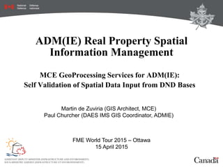 ADM(IE) Real Property Spatial
Information Management
MCE GeoProcessing Services for ADM(IE):
Self Validation of Spatial Data Input from DND Bases
FME World Tour 2015 – Ottawa
15 April 2015
Martin de Zuviria (GIS Architect, MCE)
Paul Churcher (DAES IMS GIS Coordinator, ADMIE)
 