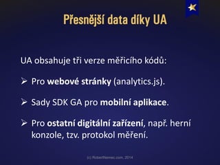 Přesnější data díky UA
(c) RobertNemec.com, 2014
UA obsahuje tři verze měřicího kódů:
 Pro webové stránky (analytics.js).
 Sady SDK GA pro mobilní aplikace.
 Pro ostatní digitální zařízení, např. herní
konzole, tzv. protokol měření.
 