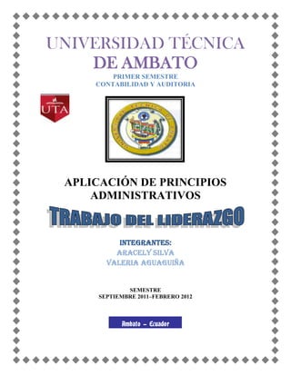 UNIVERSIDAD TÉCNICA
    DE AMBATO
         PRIMER SEMESTRE
     CONTABILIDAD Y AUDITORIA




 APLICACIÓN DE PRINCIPIOS
     ADMINISTRATIVOS



           INTEGRANTES:
          ARACELY SILVA
        VALERIA AGUAGUIÑA


              SEMESTRE
      SEPTIEMBRE 2011–FEBRERO 2012



            Ambato - Ecuador
 