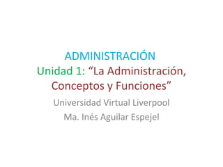 ADMINISTRACIÓN
Unidad 1: “La Administración,
Conceptos y Funciones”
Universidad Virtual Liverpool
Ma. Inés Aguilar Espejel
 