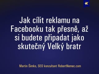 Jak cílit reklamu na
Facebooku tak přesně, až
si budete připadat jako
skutečný Velký bratr
Martin Šimko, SEO konzultant RobertNemec.com
 