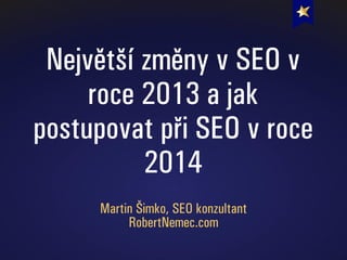 Největší změny v SEO v
roce 2013 a jak
postupovat při SEO v roce
2014
Martin Šimko, SEO konzultant
RobertNemec.com
 