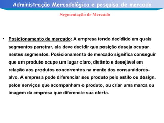 Posicionamento de mercado : A empresa tendo decidido em quais segmentos penetrar, ela deve decidir que posição deseja ocupar nestes segmentos. Posicionamento de mercado significa conseguir que um produto ocupe um lugar claro, distinto e desejável em relação aos produtos concorrentes na mente dos consumidores-alvo. A empresa pode diferenciar seu produto pelo estilo ou design, pelos serviços que acompanham o produto, ou criar uma marca ou imagem da empresa que diferencie sua oferta. Segmentação de Mercado 