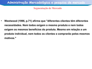 Westwood (1996, p.71) afirma que "diferentes clientes têm diferentes necessidades. Nem todos exigem o mesmo produto e nem todos exigem os mesmos benefícios do produto. Mesmo em relação a um produto individual, nem todos os clientes o comprarão pelos mesmos motivos." Segmentação de Mercado 