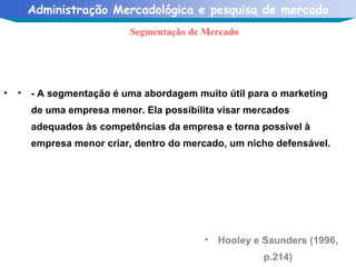Hooley e Saunders (1996, p.214) Segmentação de Mercado - A segmentação é uma abordagem muito útil para o marketing de uma empresa menor. Ela possibilita visar mercados adequados às competências da empresa e torna possível à empresa menor criar, dentro do mercado, um nicho defensável. 