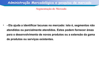 - Ela ajuda a identificar lacunas no mercado: isto é, segmentos não atendidos ou parcialmente atendidos. Estes podem fornecer áreas para o desenvolvimento de novos produtos ou a extensão da gama de produtos ou serviços existentes. Segmentação de Mercado 