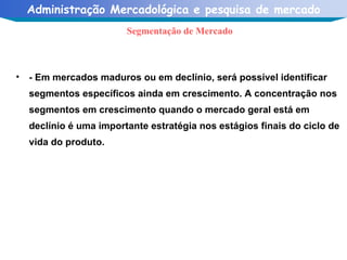 - Em mercados maduros ou em declínio, será possível identificar segmentos específicos ainda em crescimento. A concentração nos segmentos em crescimento quando o mercado geral está em declínio é uma importante estratégia nos estágios finais do ciclo de vida do produto. Segmentação de Mercado 