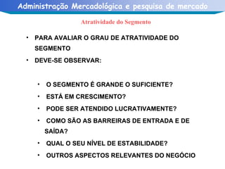 Atratividade do Segmento PARA AVALIAR O GRAU DE ATRATIVIDADE DO SEGMENTO  DEVE-SE OBSERVAR: O SEGMENTO É GRANDE O SUFICIENTE? ESTÁ EM CRESCIMENTO? PODE SER ATENDIDO LUCRATIVAMENTE? COMO SÃO AS BARREIRAS DE ENTRADA E DE  SAÍDA? QUAL O SEU NÍVEL DE ESTABILIDADE? OUTROS ASPECTOS RELEVANTES DO NEGÓCIO  