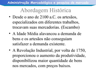 Desde o ano de 2100 a.C. os artesãos, especializados em diferentes trabalhos, trocavam suas mercadorias. (Escambo) A Idade Média alavancou a demanda de bens e os artesãos não conseguiam satisfazer a demanda existente. A Revolução Industrial, por volta de 1750, proporcionou o aumento da produtividade, disponibilizou maior quantidade de bens nos mercados, com preços baixos. Abordagem Histórica 