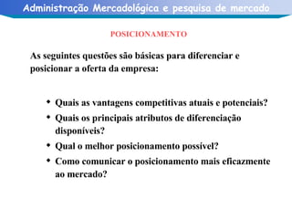 POSICIONAMENTO As seguintes questões são básicas para diferenciar e posicionar a oferta da empresa: Quais as vantagens competitivas atuais e potenciais? Quais os principais atributos de diferenciação disponíveis? Qual o melhor posicionamento possível? Como comunicar o posicionamento mais eficazmente ao mercado? 
