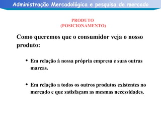 PRODUTO  (POSICIONAMENTO) Como queremos que o consumidor veja o nosso produto: Em relação à nossa própria empresa e suas outras marcas. Em relação a todos os outros produtos existentes no mercado e que satisfaçam as mesmas necessidades. 