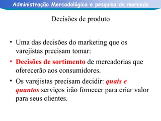 Decisões de produto Uma das decisões do marketing que os varejistas precisam tomar: Decisões de sortimento   de mercadorias que oferecerão aos consumidores. Os varejistas precisam decidir:  quais e quantos  serviços irão fornecer para criar valor para seus clientes. 