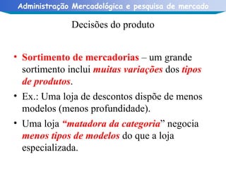 Decisões do produto Sortimento de mercadorias  – um grande sortimento inclui  muitas variações  dos  tipos de produtos . Ex.: Uma loja de descontos dispõe de menos modelos (menos profundidade). Uma loja  “matadora da categoria ” negocia  menos tipos de modelos  do que a loja especializada.  