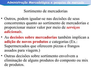 Sortimento de mercadorias Outros, podem igualar-se nas decisões de seus concorrentes quanto ao sortimento de mercadorias e proporcionar maior valor por meio de  serviços adicionais . As  decisões sobre mercadorias  também implican a  adição de novos produtos  e categorias (Ex.: Supermercados que oferecem pizzas e frangos assados para viagem.) Outras decisões sobre sortimento envolvem a eliminação de alguns produtos do composto ou mix de produtos. 