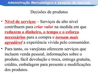 Decisões de produtos Nível de serviços  – Serviços de alto nível contribuem para  criar valor  na medida em que  reduzem o dinheiro, o tempo e o esforço necessários  para a compra e  tornam mais agradável  a experiência vivida pelo consumidor. Para tanto, os varejistas oferecem serviços que incluem venda pessoal, informações sobre o produto, fácil devolução e troca, entrega gratuita, crédito, embalagem para presente e modificações dos produtos. 