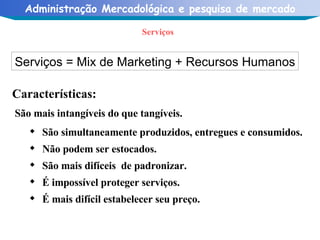 Serviços Serviços = Mix de Marketing + Recursos Humanos Características: São mais intangíveis do que tangíveis. São simultaneamente produzidos, entregues e consumidos. Não podem ser estocados. São mais difíceis  de padronizar. É impossível proteger serviços. É mais difícil estabelecer seu preço. 