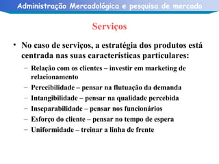 Serviços No caso de serviços, a estratégia dos produtos está centrada nas suas características particulares: Relação com os clientes – investir em marketing de relacionamento Perecibilidade – pensar na flutuação da demanda Intangibilidade – pensar na qualidade percebida Inseparabilidade – pensar nos funcionários  Esforço do cliente – pensar no tempo de espera Uniformidade – treinar a linha de frente 