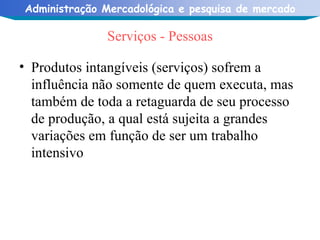 Serviços - Pessoas Produtos intangíveis (serviços) sofrem a influência não somente de quem executa, mas também de toda a retaguarda de seu processo de produção, a qual está sujeita a grandes variações em função de ser um trabalho intensivo 