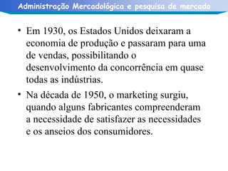 Em 1930, os Estados Unidos deixaram a economia de produção e passaram para uma de vendas, possibilitando o desenvolvimento da concorrência em quase todas as indústrias. Na década de 1950, o marketing surgiu, quando alguns fabricantes compreenderam a necessidade de satisfazer as necessidades e os anseios dos consumidores. 