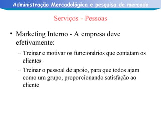Serviços - Pessoas Marketing Interno - A empresa deve efetivamente: Treinar e motivar os funcionários que contatam os clientes Treinar o pessoal de apoio, para que todos ajam como um grupo, proporcionando satisfação ao cliente 
