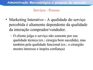 Serviços - Pessoas Marketing Interativo - A qualidade do serviço percebida é altamente dependente da qualidade da interação comprador/vendedor. O cliente julga o serviço não somente por sua qualidade técnica (ex.: cirurgia bem sucedida), mas também pela qualidade funcional (ex.: o cirurgião mostra interesse e inspira confiança) 