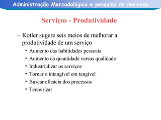 Serviços - Produtividade Kotler sugere seis meios de melhorar a produtividade de um serviço Aumento das habilidades pessoais Aumento da quantidade versus qualidade Industrializar os serviços Tornar o intangível em tangível Buscar eficácia dos processos Terceirizar 