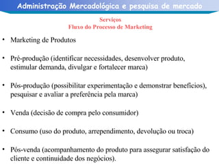 Serviços Fluxo do Processo de Marketing Marketing de Produtos Pré-produção (identificar necessidades, desenvolver produto, estimular demanda, divulgar e fortalecer marca) Pós-produção (possibilitar experimentação e demonstrar benefícios), pesquisar e avaliar a preferência pela marca) Venda (decisão de compra pelo consumidor) Consumo (uso do produto, arrependimento, devolução ou troca) Pós-venda (acompanhamento do produto para assegurar satisfação do cliente e continuidade dos negócios). 
