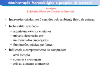 Serviços Evidência Física do Cenário de Serviços  Impressões criadas nos 5 sentidos pelo ambiente físico da entrega  Inclui estilo, aparência  arquitetura exterior e interior móveis, decoração, cor uniformes dos empregados iluminação, música, perfumes Influencia o comportamento do comprador: atrai atenção comunica mensagem  cria ou aumenta o interesse 