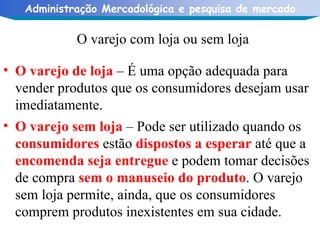 O varejo com loja ou sem loja O varejo de loja  – É uma opção adequada para vender produtos que os consumidores desejam usar imediatamente. O varejo sem loja  – Pode ser utilizado quando os  consumidores  estão  dispostos a esperar  até que a  encomenda seja entregue  e podem tomar decisões de compra  sem o manuseio do produto . O varejo sem loja permite, ainda, que os consumidores comprem produtos inexistentes em sua cidade. 