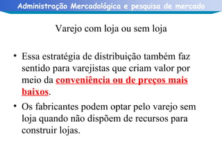 Varejo com loja ou sem loja Essa estratégia de distribuição também faz sentido para varejistas que criam valor por meio da  conveniência ou de preços mais baixos . Os fabricantes podem optar pelo varejo sem loja quando não dispõem de recursos para construir lojas. 